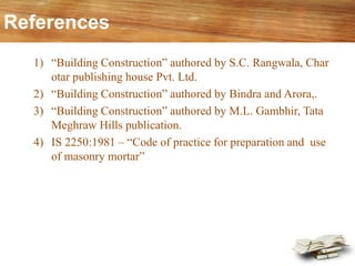 References
1) “Building Construction” authored by S.C. Rangwala, Char
otar publishing house Pvt. Ltd.
2) “Building Construction” authored by Bindra and Arora,.
3) “Building Construction” authored by M.L. Gambhir, Tata
Meghraw Hills publication.
4) IS 2250:1981 – “Code of practice for preparation and use
of masonry mortar”
 
