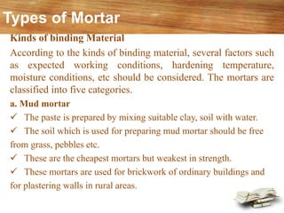 Kinds of binding Material
According to the kinds of binding material, several factors such
as expected working conditions, hardening temperature,
moisture conditions, etc should be considered. The mortars are
classified into five categories.
a. Mud mortar
✓ The paste is prepared by mixing suitable clay, soil with water.
✓ The soil which is used for preparing mud mortar should be free
from grass, pebbles etc.
✓ These are the cheapest mortars but weakest in strength.
✓ These mortars are used for brickwork of ordinary buildings and
for plastering walls in rural areas.
Types of Mortar
 