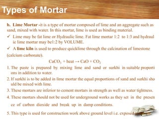 b. Lime Mortar -it is a type of mortar composed of lime and an aggregate such as
sand, mixed with water. In this mortar, lime is used as binding material.
✓ Lime may be fat lime or Hydraulic lime. Fat lime mortar 1:2 to 1:3 and hydraul
ic lime mortar may be1:2 by VOLUME.
✓ A lime kiln is used to produce quicklime through the calcination of limestone
(calcium carbonate).
CaCO3 + heat → CaO + CO2
1. The paste is prepared by mixing lime and sand or surkhi in suitable proporti
ons in addition to water.
2. If surkhi is to be added in lime mortar the equal proportions of sand and surkhi sho
uld be mixed with lime.
3. These mortars are inferior to cement mortars in strength as well as water tightness.
4. These mortars should not be used for underground works as they set in the presen
ce of carbon dioxide and break up in damp conditions.
5. This type is used for construction work above ground level i.e. exposed positions.
Types of Mortar
 