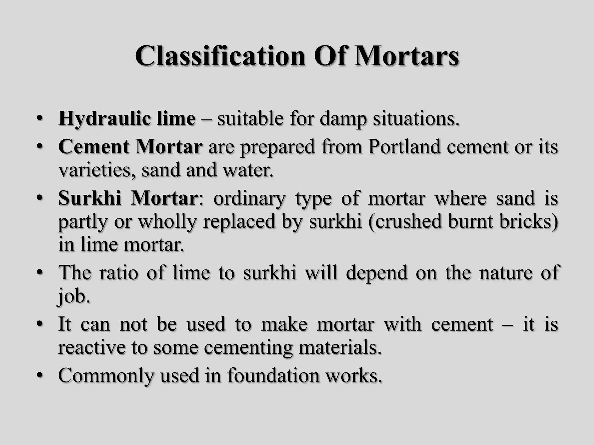 Classification Of Mortars
• Hydraulic lime – suitable for damp situations.
• Cement Mortar are prepared from Portland cement or its
varieties, sand and water.
• Surkhi Mortar: ordinary type of mortar where sand is
partly or wholly replaced by surkhi (crushed burnt bricks)
in lime mortar.
• The ratio of lime to surkhi will depend on the nature of
job.
• It can not be used to make mortar with cement – it is
reactive to some cementing materials.
• Commonly used in foundation works.
 