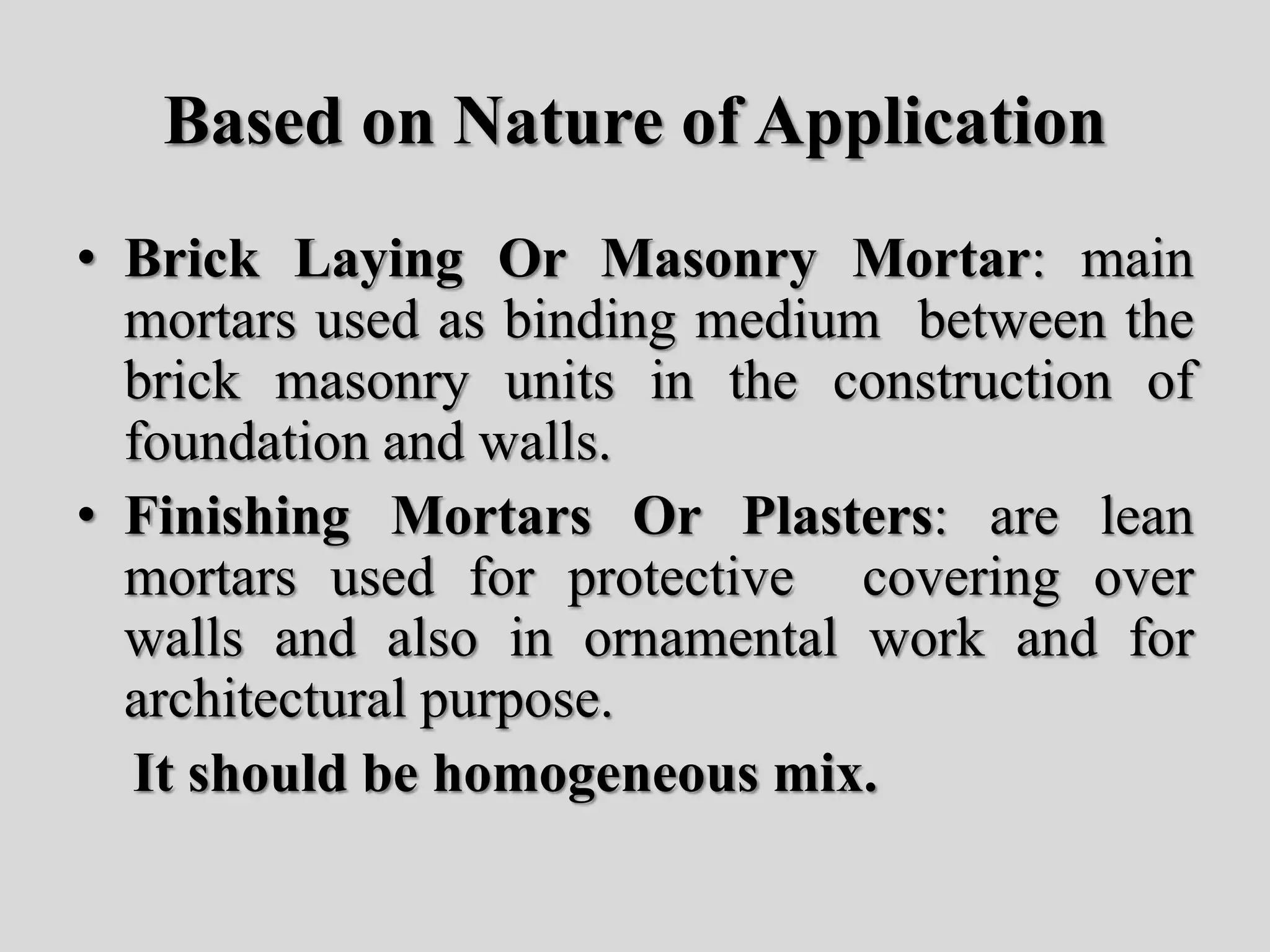 Based on Nature of Application
• Brick Laying Or Masonry Mortar: main
mortars used as binding medium between the
brick masonry units in the construction of
foundation and walls.
• Finishing Mortars Or Plasters: are lean
mortars used for protective covering over
walls and also in ornamental work and for
architectural purpose.
It should be homogeneous mix.
 