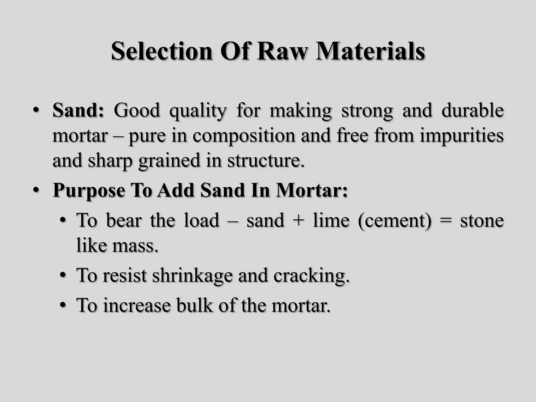 Selection Of Raw Materials
• Sand: Good quality for making strong and durable
mortar – pure in composition and free from impurities
and sharp grained in structure.
• Purpose To Add Sand In Mortar:
• To bear the load – sand + lime (cement) = stone
like mass.
• To resist shrinkage and cracking.
• To increase bulk of the mortar.
 