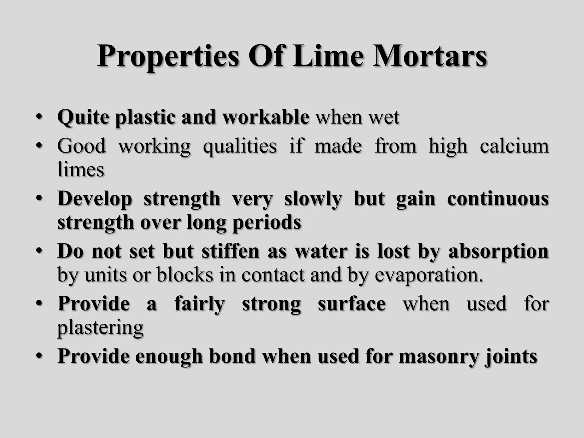 Properties Of Lime Mortars
• Quite plastic and workable when wet
• Good working qualities if made from high calcium
limes
• Develop strength very slowly but gain continuous
strength over long periods
• Do not set but stiffen as water is lost by absorption
by units or blocks in contact and by evaporation.
• Provide a fairly strong surface when used for
plastering
• Provide enough bond when used for masonry joints
 