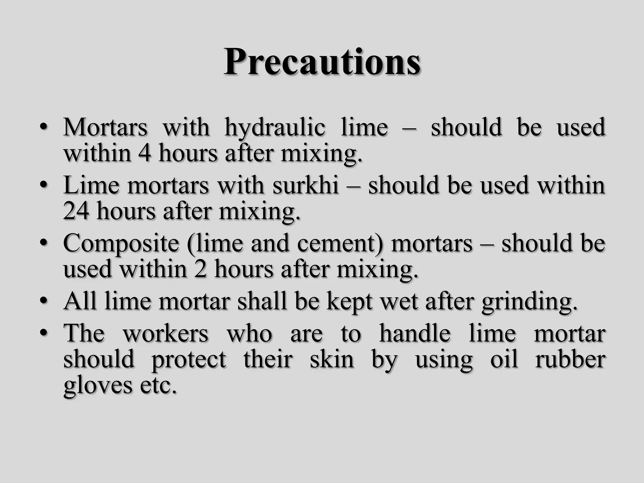 Precautions
• Mortars with hydraulic lime – should be used
within 4 hours after mixing.
• Lime mortars with surkhi – should be used within
24 hours after mixing.
• Composite (lime and cement) mortars – should be
used within 2 hours after mixing.
• All lime mortar shall be kept wet after grinding.
• The workers who are to handle lime mortar
should protect their skin by using oil rubber
gloves etc.
 
