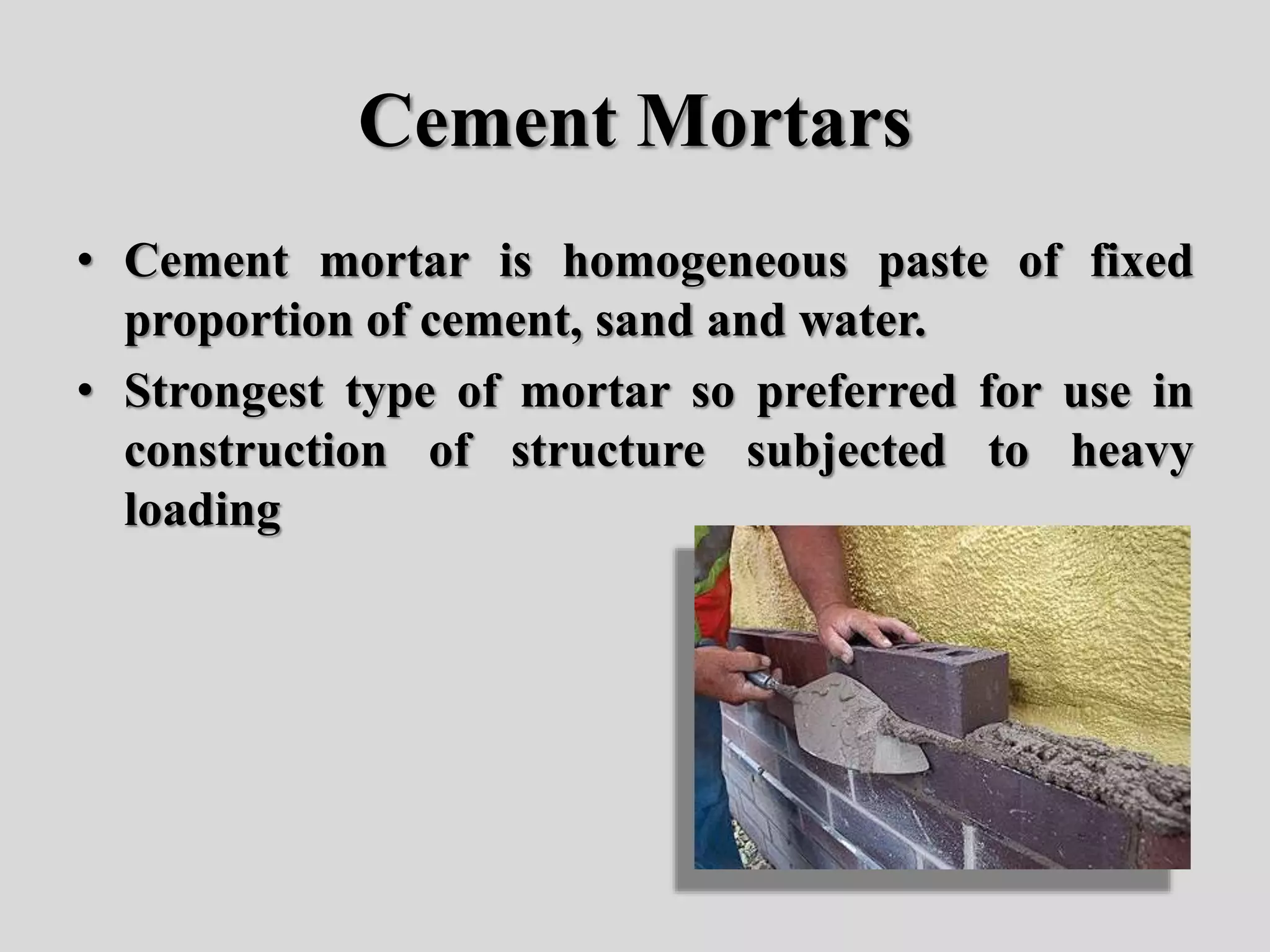 Cement Mortars
• Cement mortar is homogeneous paste of fixed
proportion of cement, sand and water.
• Strongest type of mortar so preferred for use in
construction of structure subjected to heavy
loading
 