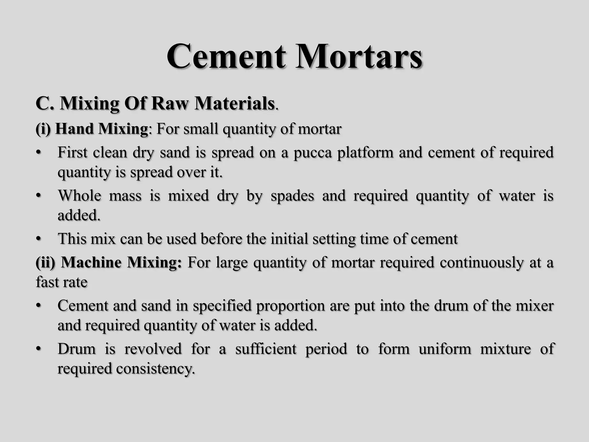 Cement Mortars
C. Mixing Of Raw Materials.
(i) Hand Mixing: For small quantity of mortar
• First clean dry sand is spread on a pucca platform and cement of required
quantity is spread over it.
• Whole mass is mixed dry by spades and required quantity of water is
added.
• This mix can be used before the initial setting time of cement
(ii) Machine Mixing: For large quantity of mortar required continuously at a
fast rate
• Cement and sand in specified proportion are put into the drum of the mixer
and required quantity of water is added.
• Drum is revolved for a sufficient period to form uniform mixture of
required consistency.
 
