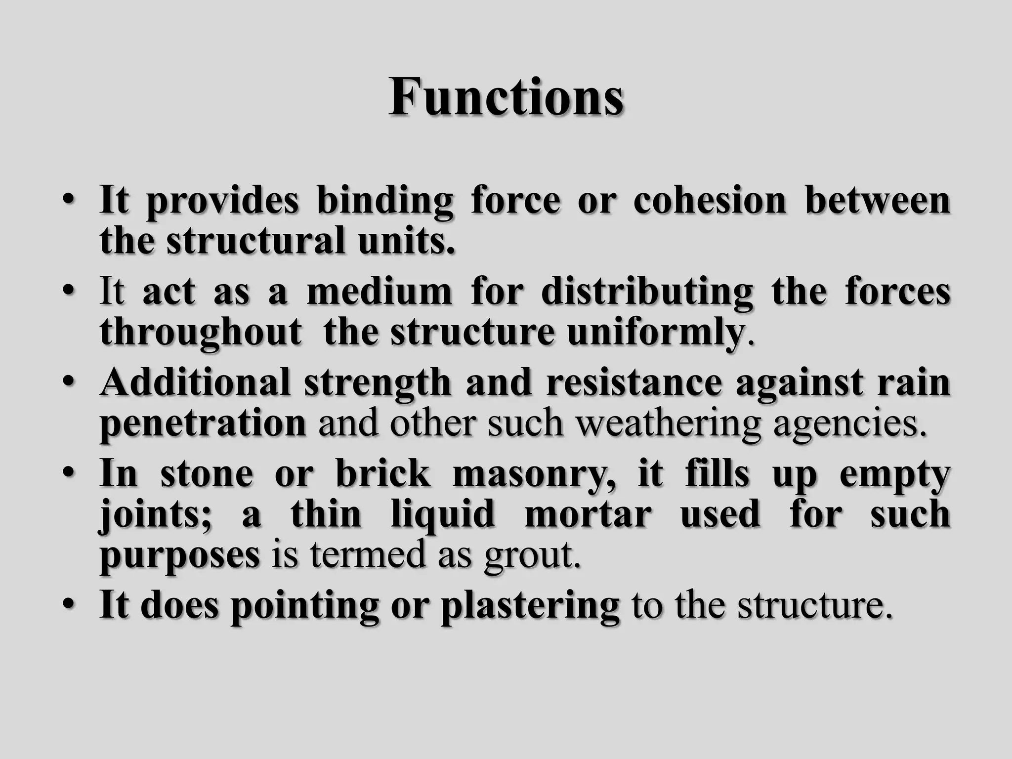 Functions
• It provides binding force or cohesion between
the structural units.
• It act as a medium for distributing the forces
throughout the structure uniformly.
• Additional strength and resistance against rain
penetration and other such weathering agencies.
• In stone or brick masonry, it fills up empty
joints; a thin liquid mortar used for such
purposes is termed as grout.
• It does pointing or plastering to the structure.
 