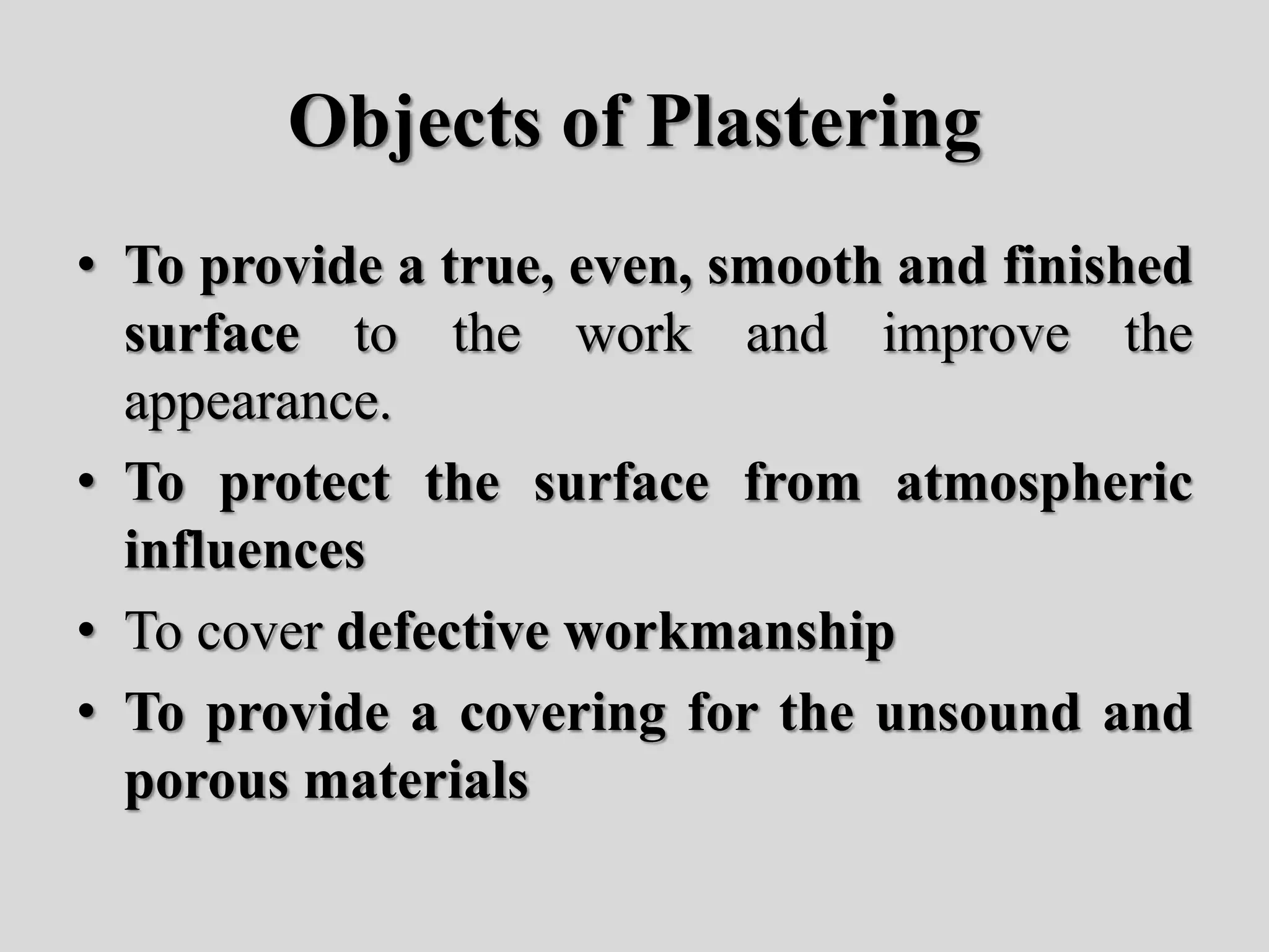 Objects of Plastering
• To provide a true, even, smooth and finished
surface to the work and improve the
appearance.
• To protect the surface from atmospheric
influences
• To cover defective workmanship
• To provide a covering for the unsound and
porous materials
 