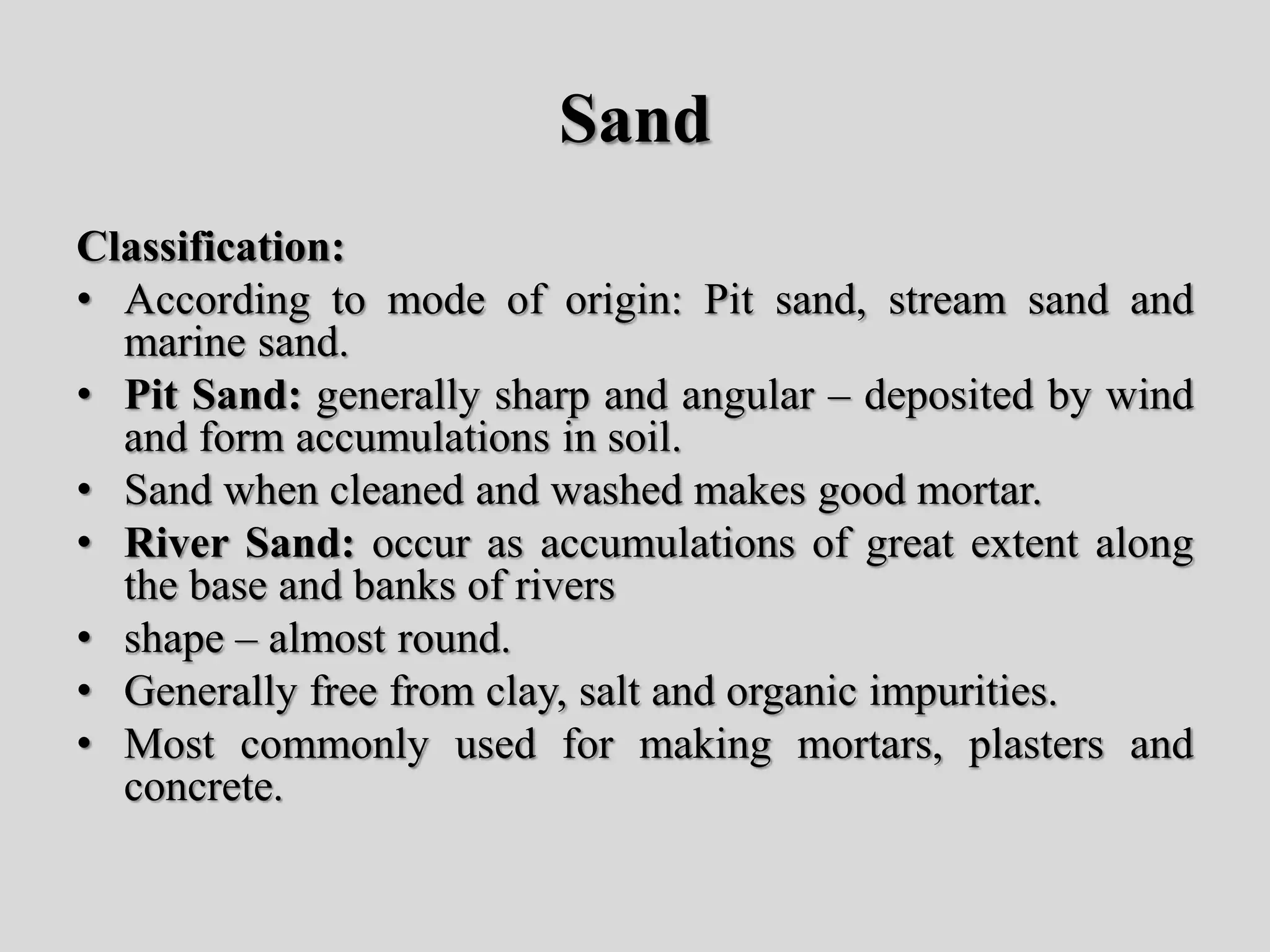 Sand
Classification:
• According to mode of origin: Pit sand, stream sand and
marine sand.
• Pit Sand: generally sharp and angular – deposited by wind
and form accumulations in soil.
• Sand when cleaned and washed makes good mortar.
• River Sand: occur as accumulations of great extent along
the base and banks of rivers
• shape – almost round.
• Generally free from clay, salt and organic impurities.
• Most commonly used for making mortars, plasters and
concrete.
 