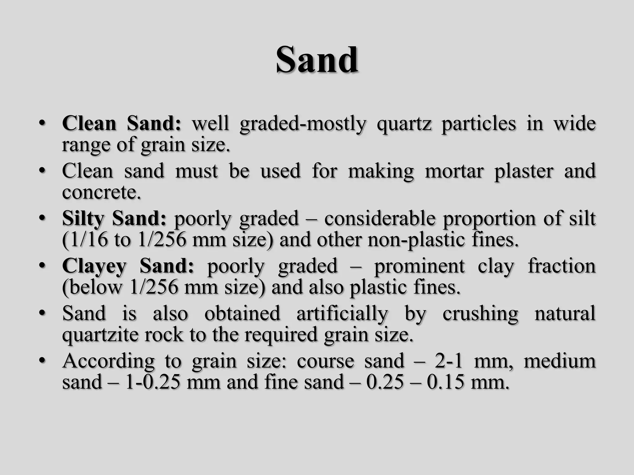 Sand
• Clean Sand: well graded-mostly quartz particles in wide
range of grain size.
• Clean sand must be used for making mortar plaster and
concrete.
• Silty Sand: poorly graded – considerable proportion of silt
(1/16 to 1/256 mm size) and other non-plastic fines.
• Clayey Sand: poorly graded – prominent clay fraction
(below 1/256 mm size) and also plastic fines.
• Sand is also obtained artificially by crushing natural
quartzite rock to the required grain size.
• According to grain size: course sand – 2-1 mm, medium
sand – 1-0.25 mm and fine sand – 0.25 – 0.15 mm.
 