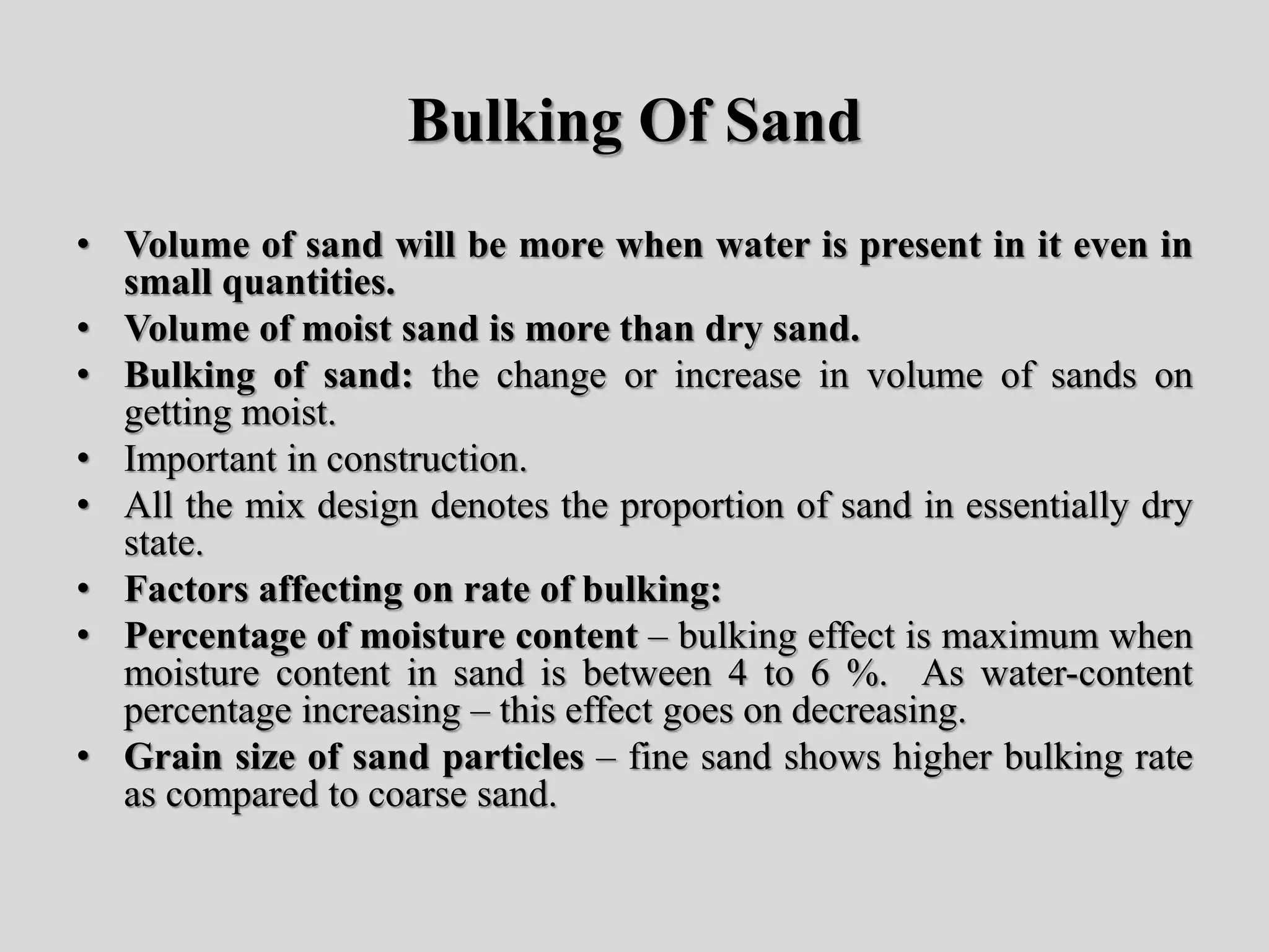 Bulking Of Sand
• Volume of sand will be more when water is present in it even in
small quantities.
• Volume of moist sand is more than dry sand.
• Bulking of sand: the change or increase in volume of sands on
getting moist.
• Important in construction.
• All the mix design denotes the proportion of sand in essentially dry
state.
• Factors affecting on rate of bulking:
• Percentage of moisture content – bulking effect is maximum when
moisture content in sand is between 4 to 6 %. As water-content
percentage increasing – this effect goes on decreasing.
• Grain size of sand particles – fine sand shows higher bulking rate
as compared to coarse sand.
 