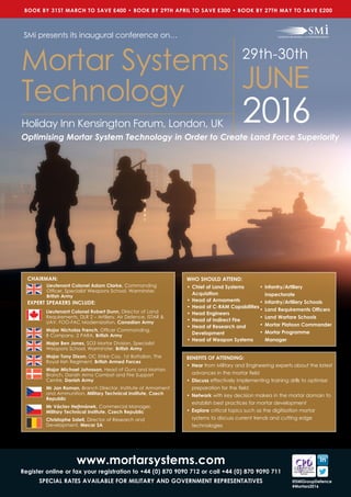 CHAIRMAN:
EXPERT SPEAKERS INCLUDE:
Lieutenant Colonel Robert Dunn, Director of Land
Requirements, DLR 2 – Artillery, Air Defence, ISTAR &
UAV, FOO-FAC Modernization, Canadian Army
Major Nicholas French, Officer Commanding, 		
B Company, 2 PARA, British Army
Major Ben Jones, SO3 Mortar Division, Specialist
Weapons School, Warminster, British Army
Major Tony Dixon, OC Strike Coy, 1st Battalion, The
Royal Irish Regiment, British Armed Forces
Major Michael Johnsson, Head of Guns and Mortars
Branch, Danish Army Combat and Fire Support
Centre, Danish Army
Mr Jan Roman, Branch Director, Institute of Armament
and Ammunition, Military Technical Institute, Czech
Republic
Mr Václav Hejtmánek, Commercial Manager, 	
Military Technical Institute, Czech Republic
Christophe Soleil, Director of Research and
Development, Mecar SA
Lieutenant Colonel Adam Clarke, Commanding
Officer, Specialist Weapons School, Warminster,
British Army
BENEFITS OF ATTENDING:
•	Hear from Military and Engineering experts about the latest
advances in the mortar field
•	Discuss effectively implementing training drills to optimise
preparation for the field
•	Network with key decision makers in the mortar domain to
establish best practices for mortar development
•	Explore critical topics such as the digitisation mortar
systems to discuss current trends and cutting edge
technologies
WHO SHOULD ATTEND:
•	Chief of Land Systems
Acquisition
•	Head of Armaments
•	Head of C-RAM Capabilities
•	Head Engineers
•	Head of Indirect Fire
•	Head of Research and
Development
•	Head of Weapon Systems
•	Infantry/Artillery
Inspectorate
•	Infantry/Artillery Schools
•	Land Requirements Officers
•	Land Warfare Schools
•	Mortar Platoon Commander
•	Mortar Programme
Manager
www.mortarsystems.com
Register online or fax your registration to +44 (0) 870 9090 712 or call +44 (0) 870 9090 711
SPECIAL RATES AVAILABLE FOR MILITARY AND GOVERNMENT REPRESENTATIVES @SMiGroupDefence
#Mortars2016
2016
Mortar Systems
Technology
29th-30th
JUNE
SMi presents its inaugural conference on…
Holiday Inn Kensington Forum, London, UK
Optimising Mortar System Technology in Order to Create Land Force Superiority
BOOK BY 31ST MARCH TO SAVE £400 • BOOK BY 29TH APRIL TO SAVE £300 • BOOK BY 27TH MAY TO SAVE £200
 