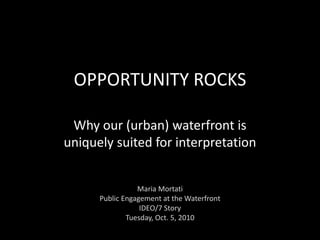OPPORTUNITY ROCKS Why our (urban) waterfront is uniquely suited for interpretation Maria Mortati Public Engagement at the Waterfront IDEO/7 Story Tuesday, Oct. 5, 2010 