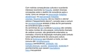 Com notórias consequências culturais e suscitando
interesse recorrente na Filosofia, existem diversas
concepções sobre o destino da consciência após a
morte, como as crenças na ressurreição (religiões
abraâmicas), na reencarnação (religiões
orientais, Doutrina Espírita, etc) ou mesmo o eternal
oblivion ("esquecimento eterno"), conceito esse o comum
na neuropsicologiae atrelado à ideia de fim permanente
da consciência após a morte.7
As cerimônias de luto e práticas funerárias são variadas.
Os restos mortais de uma pessoa, comumente chamado
de cadáver oucorpo, são geralmente enterrados ou
cremados. A forma de disposição mortuária pode contudo
variar significativamente de cultura para cultura.
Entre os fenômenos que induzem a morte, os mais
comuns são: envelhecimento
biológico (senescência), predação, mánutrição,doenças, suicídio, assassinato, acidentes e
acontecimentos que causam traumatismo
físico irrecuperável

 