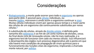Considerações
• Biologicamente, a morte pode ocorrer para todo o organismo ou apenas
para parte dele. É possível para células individuais, ou
mesmo órgãos, morrerem e ainda assim o organismo continuar a viver.
Muitas células individuais vivem por apenas pouco tempo e a maior parte
das células de um organismo são continuamente substituídas por novas
células.9
• A substituição de células, através da divisão celular, é definida pelo
tamanho dos telômeros e ao fim de um certo número de divisões, cessa.
Ao final deste ciclo de renovação celular, não há mais replicação, e o
organismo terá de funcionar com cada vez menos células. Isso influenciará
o desempenho dos órgãos num processo degenerativo até o ponto em que
não haverá mais condições de propagação de sinais químicos para o
funcionamento das funções vitais do organismo; implicando a chamada
morte natural, por velhice.

 