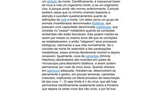 um atributo da morte. Cientificamente, é impossível trazer
de novo à vida um organismo morto, e se um organismo
vive, é porque ainda não morreu anteriormente. Contudo
existem casos que no mínimo chamam bastante a
atenção e suscitam questionamentos quanto às
definições de vida e morte. Um deles cerca um grupo de
animais invertebrados denominados Rotiferas, que
possuem uma capacidade denominada criptobiose, que
consiste no "cessar" metabólico quando as condições
ambientais não estão favoráveis. Eles podem manter-se
assim por meses ou mesmo anos até que as condições
se restabelecerem, e então "religarem" seus processos
biológicos, retomando a sua vida normalmente. Se o
conceito de morte for estendido a tais paralisações
metabólicas, esses animais literalmente morrem e depois
renascem. Igualmente, ovos de camarões (Shrimp
Hatchery) desidratados são incluídos em quites de
microscopia para laboratório didáticos, e assim podem
permanecer por mais de cinco anos. Quando imersos
em salmoura adequada, hidratam-se, desenvolvem-se
plenamente e geram, em poucas semanas, camarões
crescidos, implicando um literal processo de ressurreição
de tais ovos 10 . O caso limite é o do vírus, que até hoje
permanece cientificamente exatamente sobre a fronteira
que separa os seres vivos dos não vivos, e por tal traz

 