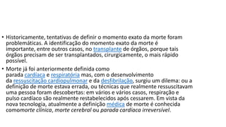 • Historicamente, tentativas de definir o momento exato da morte foram
problemáticas. A identificação do momento exato da morte é
importante, entre outros casos, no transplante de órgãos, porque tais
órgãos precisam de ser transplantados, cirurgicamente, o mais rápido
possível.
• Morte já foi anteriormente definida como
parada cardíaca e respiratória mas, com o desenvolvimento
da ressuscitação cardiopulmonar e da desfibrilação, surgiu um dilema: ou a
definição de morte estava errada, ou técnicas que realmente ressuscitavam
uma pessoa foram descobertas: em vários e vários casos, respiração e
pulso cardíaco são realmente restabelecidos após cessarem. Em vista da
nova tecnologia, atualmente a definição médica de morte é conhecida
comomorte clínica, morte cerebral ou parada cardíaca irreversível.

 