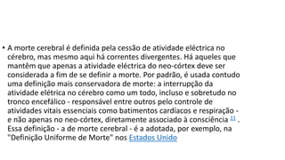 • A morte cerebral é definida pela cessão de atividade eléctrica no
cérebro, mas mesmo aqui há correntes divergentes. Há aqueles que
mantêm que apenas a atividade eléctrica do neo-córtex deve ser
considerada a fim de se definir a morte. Por padrão, é usada contudo
uma definição mais conservadora de morte: a interrupção da
atividade elétrica no cérebro como um todo, incluso e sobretudo no
tronco encefálico - responsável entre outros pelo controle de
atividades vitais essenciais como batimentos cardíacos e respiração e não apenas no neo-córtex, diretamente associado à consciência 11 .
Essa definição - a de morte cerebral - é a adotada, por exemplo, na
"Definição Uniforme de Morte" nos Estados Unido

 