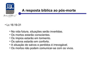 A resposta bíblica ao pós-morte 
• Lc 16:19-31 
• Na vida futura, situações serão invertidas. 
• Os mortos estarão conscientes. 
• Os ímpios estarão em tormento. 
• Os salvos estarão em conforto. 
• A situação de salvos e perdidos é irrevogável. 
• Os mortos não podem comunicar-se com os vivos. 
 