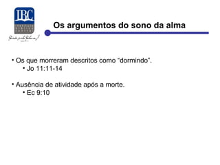 Os argumentos do sono da alma 
• Os que morreram descritos como “dormindo”. 
• Jo 11:11-14 
• Ausência de atividade após a morte. 
• Ec 9:10 
 