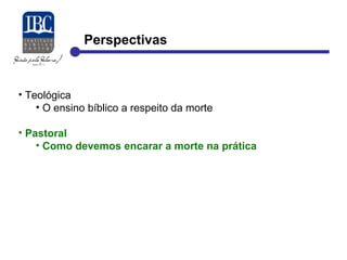 Perspectivas 
• Teológica 
• O ensino bíblico a respeito da morte 
• Pastoral 
• Como devemos encarar a morte na prática 
 