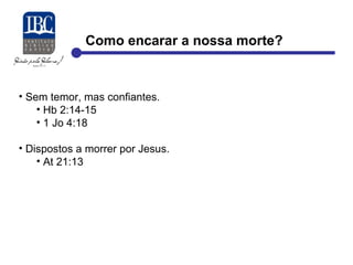 Como encarar a nossa morte? 
• Sem temor, mas confiantes. 
• Hb 2:14-15 
• 1 Jo 4:18 
• Dispostos a morrer por Jesus. 
• At 21:13 
 