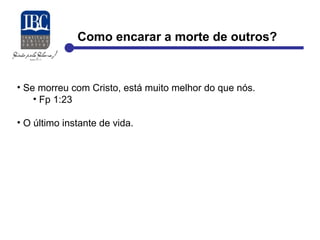 Como encarar a morte de outros? 
• Se morreu com Cristo, está muito melhor do que nós. 
• Fp 1:23 
• O último instante de vida. 
 