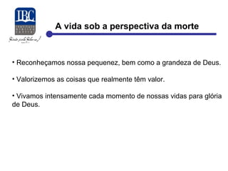 A vida sob a perspectiva da morte 
• Reconheçamos nossa pequenez, bem como a grandeza de Deus. 
• Valorizemos as coisas que realmente têm valor. 
• Vivamos intensamente cada momento de nossas vidas para glória 
de Deus. 
 