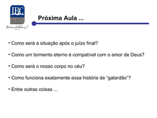 Próxima Aula ... 
• Como será a situação após o juízo final? 
• Como um tormento eterno é compatível com o amor de Deus? 
• Como será o nosso corpo no céu? 
• Como funciona exatamente essa história de “galardão”? 
• Entre outras coisas ... 
