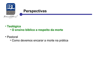 Perspectivas 
• Teológica 
• O ensino bíblico a respeito da morte 
• Pastoral 
• Como devemos encarar a morte na prática 
 
