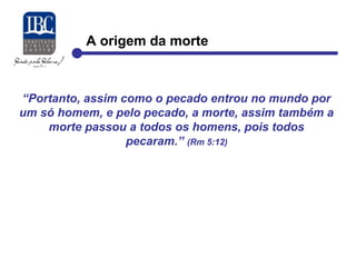 A origem da morte 
“Portanto, assim como o pecado entrou no mundo por 
um só homem, e pelo pecado, a morte, assim também a 
morte passou a todos os homens, pois todos 
pecaram.” (Rm 5:12) 
 