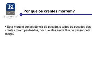 Por que os crentes morrem? 
• Se a morte é conseqüência do pecado, e todos os pecados dos 
crentes foram perdoados, por que eles ainda têm de passar pela 
morte? 
 