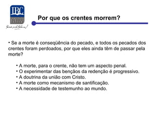 Por que os crentes morrem? 
• Se a morte é conseqüência do pecado, e todos os pecados dos 
crentes foram perdoados, por que eles ainda têm de passar pela 
morte? 
• A morte, para o crente, não tem um aspecto penal. 
• O experimentar das bençãos da redenção é progressivo. 
• A doutrina da união com Cristo. 
• A morte como mecanismo de santificação. 
• A necessidade de testemunho ao mundo. 
 