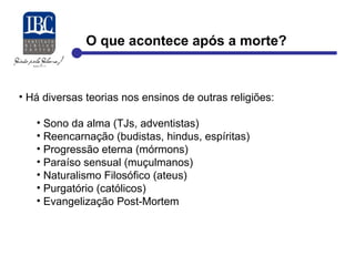 O que acontece após a morte? 
• Há diversas teorias nos ensinos de outras religiões: 
• Sono da alma (TJs, adventistas) 
• Reencarnação (budistas, hindus, espíritas) 
• Progressão eterna (mórmons) 
• Paraíso sensual (muçulmanos) 
• Naturalismo Filosófico (ateus) 
• Purgatório (católicos) 
• Evangelização Post-Mortem 
 