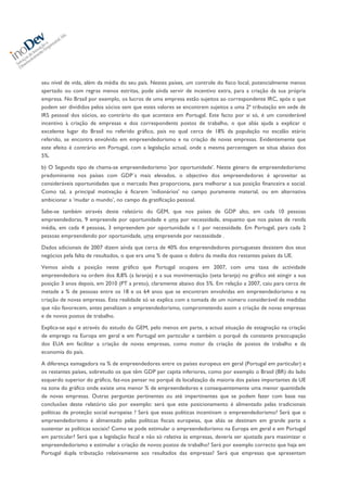  
	
  
seu nível de vida, além da média do seu país. Nestes países, um controle do fisco local, potencialmente menos
apertado ou com regras menos estritas, pode aínda servir de incentivo extra, para a criação da sua própria
empresa. No Brasil por exemplo, os lucros de uma empresa estão sujeitos ao correspondente IRC, após o que
podem ser divididos pelos sócios sem que estes valores se encontrem sujeitos a uma 2ª tributação em sede de
IRS pessoal dos sócios, ao contrário do que acontece em Portugal. Este facto por si só, é um considerável
incentivo à criação de empresas e dos correspondents postos de trabalho, o que aliás ajuda a explicar o
excelente lugar do Brasil no referido gráfico, país no qual cerca de 18% da população no escalão etário
referido, se encontra envolvido em empreendedorismo e na criação de novas empresas. Evidentemente que
este efeito é contrário em Portugal, com a legislação actual, onde a mesma percentagem se situa abaixo dos
5%.
b) O Segundo tipo de chama-se empreendedorismo 'por oportunidade'. Neste género de empreendedorismo
predominante nos países com GDP´s mais elevados, o objectivo dos empreendedores é aproveitar as
consideráveis oportunidades que o mercado lhes proporciona, para melhorar a sua posição financeira e social.
Como tal, a principal motivação é ficarem 'milionários' no campo puramente material, ou em alternativa
ambicionar a ‘mudar o mundo’, no campo da gratificação pessoal.
Sabe-se também através deste relatório do GEM, que nos países de GDP alto, em cada 10 pessoas
empreendedoras, 9 empreende por oportunidade e uma por necessidade, enquanto que nos países de renda
média, em cada 4 pessoas, 3 empreendem por oportunidade e 1 por necessidade. Em Portugal, para cada 2
pessoas empreendendo por oportunidade, uma empreende por necessidade .
Dados adicionais de 2007 dizem aínda que cerca de 40% dos empreendedores portugueses desistem dos seus
negócios pela falta de resultados, o que era uma % de quase o dobro da media dos restantes países da UE.
Vemos aínda a posição neste gráfico que Portugal ocupava em 2007, com uma taxa de actividade
empreendedora na ordem dos 8,8% (a laranja) e a sua movimentação (seta laranja) no gráfico até atingir a sua
posição 3 anos depois, em 2010 (PT a preto), claramente abaixo dos 5%. Em relação a 2007, caiu para cerca de
metade a % de pessoas entre os 18 e os 64 anos que se encontram envolvidas em empreendedorismo e na
criação de novas empresas. Esta realidade só se explica com a tomada de um número considerável de medidas
que não favorecem, antes penalizam o empreendedorismo, comprometendo assim a criação de novas empresas
e de novos postos de trabalho.
Explica-se aqui e através do estudo do GEM, pelo menos em parte, a actual situação de estagnação na criação
de emprego na Europa em geral e em Portugal em particular e também o porquê da constante preocupação
dos EUA em facilitar a criação de novas empresas, como motor da criação de postos de trabalho e da
economia do país.
A diferença esmagadora na % de empreendedores entre os países europeus em geral (Portugal em particular) e
os restantes países, sobretudo os que têm GDP per capita inferiores, como por exemplo o Brasil (BR) do lado
esquerdo superior do gráfico, faz-nos pensar no porquê da localização da maioria dos países importantes da UE
na zona do gráfico onde existe uma menor % de empreendedores e consequentemente uma menor quantidade
de novas empresas. Outras perguntas pertinentes ou até impertinentes que se podem fazer com base nas
conclusões deste relatório são por exemplo: será que este posicionamento é alimentado pelas tradicionais
políticas de proteção social europeias ? Será que essas políticas incentivam o empreendedorismo? Será que o
empreendedorismo é alimentado pelas políticas fiscais europeias, que aliás se destinam em grande parte a
sustentar as politicas sociais? Como se pode estimular o empreendedorismo na Europa em geral e em Portugal
em particular? Será que a legislação fiscal e não só relativa às empresas, deveria ser ajustada para maximizar o
empreendedorismo e estimular a criação de novos postos de trabalho? Será por exemplo correcto que haja em
Portugal dupla tributação relativamente aos resultados das empresas? Será que empresas que apresentam
 