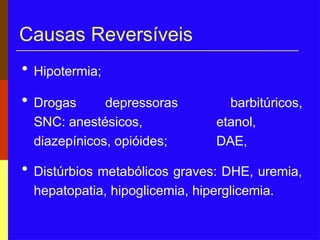 Causas Reversíveis
• Hipotermia;
barbitúricos,
etanol,
DAE,
• Drogas depressoras
SNC: anestésicos,
diazepínicos, opióides;
• Distúrbios metabólicos graves: DHE, uremia,
hepatopatia, hipoglicemia, hiperglicemia.
 