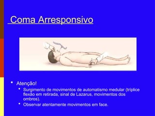 Coma Arresponsivo
• Atenção!
• Surgimento de movimentos de automatismo medular (tríplice
flexão em retirada, sinal de Lazarus, movimentos dos
ombros).
• Observar atentamente movimentos em face.
 