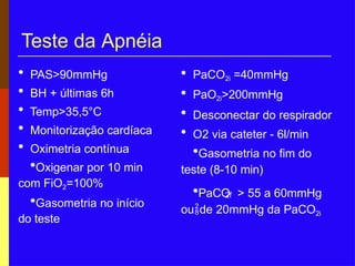 Teste da Apnéia
2f
• PaCO2i =40mmHg
• PaO2i>200mmHg
• Desconectar do respirador
• O2 via cateter - 6l/min
•Gasometria no fim do
teste (8-10 min)
•PaCO > 55 a 60mmHg
oude 20mmHg da PaCO2i
• PAS>90mmHg
• BH + últimas 6h
• Temp>35,5°C
• Monitorização cardíaca
• Oximetria contínua
•Oxigenar por 10 min
com FiO2=100%
•Gasometria no início
do teste
 