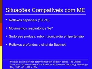 Situações Compatíveis com ME
• Reflexos espinhais (19,2%)
• Movimentos respiratórios “like”
• Sudorese profusa, rubor, taquicardia e hipertensão
• Reflexos profundos e sinal de Babinski
Practice parameters for determining brain death in adults. The Quality
Standards Subcommittee of the American Academy of Neurology. Neurology,
May 1995; 45: 1012 - 1014.
 
