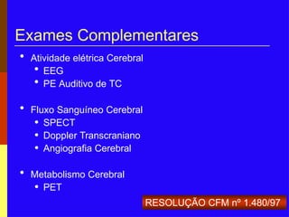Exames Complementares
• Atividade elétrica Cerebral
• EEG
• PE Auditivo de TC
• Fluxo Sanguíneo Cerebral
• SPECT
• Doppler Transcraniano
• Angiografia Cerebral
• Metabolismo Cerebral
• PET
RESOLUÇÃO CFM nº 1.480/97
 