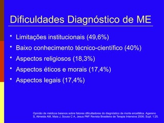 Dificuldades Diagnóstico de ME
• Limitações institucionais (49,6%)
• Baixo conhecimento técnico-científico (40%)
• Aspectos religiosos (18,3%)
• Aspectos éticos e morais (17,4%)
• Aspectos legais (17,4%)
Opinião de médicos baianos sobre fatores dificultadores do diagnóstico de morte encefálica. Agareno
S, Almeida AM, Maia J, Sousa C A, Jesus PAP. Revista Brasileira de Terapia Intensiva 2006; Supl. 1:25.
 