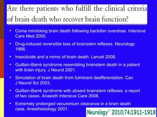 • Coma mimicking brain death following baclofen overdose. Intensive
Care Med 2000.
• Drug-induced reversible loss of brainstem reflexes. Neurology
1998.
• Insecticide and a mimic of brain death. Lancet 2008.
• Guillain-Barrè syndrome resembling brainstem death in a patient
with brain injury. J Neurol 2001.
• Simulation of brain death from fulminant deefferentation. Can
J Neurol Sci 2003.
• Guillain-Barrè syndrome with absent brainstem reflexes: a report
of two cases. Anaesth Intensive Care 2008.
• Extremely prolonged vecuronium clearance in a brain death
case. Anesthesiology 2001.
 