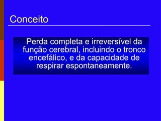 Conceito
Perda completa e irreversível da
função cerebral, incluindo o tronco
encefálico, e da capacidade de
respirar espontaneamente.
 