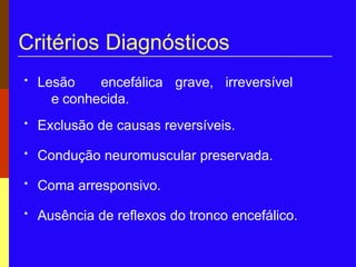 Critérios Diagnósticos
• Lesão encefálica grave, irreversível
e conhecida.
• Exclusão de causas reversíveis.
• Condução neuromuscular preservada.
• Coma arresponsivo.
• Ausência de reflexos do tronco encefálico.
 