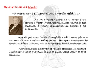 Perspectivas da  Morte - A morte para o existencialismo : Martin Heiddeger   A morte pertence à existência, “o homem é um ser para a morte”. A partir do nascimento o mortal já está condenado a morrer, caminhando em direcção a ela lentamente. A morte gera o sentimento de angústia e não o medo, pois só se tem medo do que se conhece. Heidegger considera que a maior parte dos homens visa fugir da morte, procurando prazeres, banalizando o sentido. A única maneira do homem se realizar perante a sua finitude é enfrentar a morte friamente, já que só assim poderá gozar de certa liberdade. 