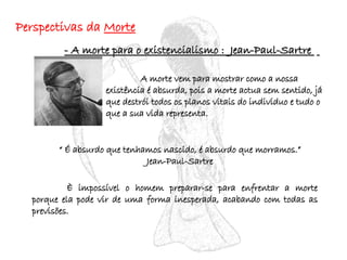 Perspectivas da  Morte - A morte para o existencialismo :  Jean-Paul-Sartre  A morte vem para mostrar como a nossa existência é absurda, pois a morte actua sem sentido, já que destrói todos os planos vitais do individuo e tudo o que a sua vida representa.  “  É absurdo que tenhamos nascido, é absurdo que morramos.” Jean-Paul-Sartre È impossível o homem preparar-se para enfrentar a morte porque ela pode vir de uma forma inesperada, acabando com todas as previsões. 