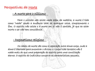 Perspectivas da  Morte - A morte para o niilismo  Para o niilista não existe nada além da matéria, a morte é tida como “nada” sendo a ausência total de qualquer coisa, simplesmente o fim. O espírito não existe e a morte em si não é sentida, já que ao estar morto o ser não tem consciência. - Dogmatismo religioso  Os ideais de morte são como a separação entre alma-corpo, onde a alma é libertada para encontrar o divino e o corpo/vida terrestre não é nada mais do que uma preparação do espírito para uma conciliação eterna. O espírito do individuo conserva as características pessoais. 