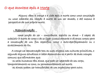 O que acontece após a  Morte Alguns vêem a crença e a vida após a morte como uma consolação ou uma cobardia em relação à morte de um ser amado, e até mesmo à perspectiva da sua própria morte. - Reencarnação  Uma porção do ser – consciência, espírito ou alma – é capaz de subsistir à morte do corpo e de se ligar sucessivamente a diversos corpos para a consecução de um fim especifico, como o auto-aperfeiçoamento ou o esvaziamento do Eu. A crença na reencarnação tem as suas origens nas culturas primitivas, e segundo alguns estudiosos a ideia desenvolveu-se a partir de duas crenças comuns que afirmavam que: os seres humanos têm alma, que pode ser separada do seu corpo, temporariamente no sono, ou permanentemente na morte. as almas podem ser transferidas de um organismo para outro. 