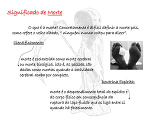 Significado de  Morte O que é a morte? Concretamente é difícil definir a morte pois, como refere o velho ditado, “ ninguém nunca voltou para dizer”. Cientificamente: morte é esclarecida como morte cerebral ou morte biológica, isto é, as pessoas são dadas como mortas quando a actividade cerebral acaba por completo.  Doutrina Espírita: morte é o desprendimento total do espírito e do corpo físico em consequência da ruptura do laço fluido que os liga entre si quando há falecimento. 