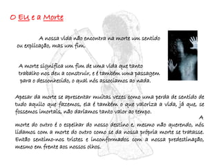 O  EU  e a  Morte A nossa vida não encontra na morte um sentido ou explicação, mas um fim.   A morte significa um fim de uma vida que tanto trabalho nos deu a construir, e é também uma passagem  para o desconhecido, o qual nós associamos ao nada. Apesar da morte se apresentar muitas vezes como uma perda de sentido de tudo aquilo que fazemos, ela é também o que valoriza a vida, já que, se fossemos imortais, não daríamos tanto valor ao tempo.  A morte do outro é o espelhar do nosso destino e, mesmo não querendo, nós lidamos com a morte do outro como se da nossa própria morte se tratasse. Então sentimo-nos tristes e inconformados com a nossa predestinação, mesmo em frente aos nossos olhos. 
